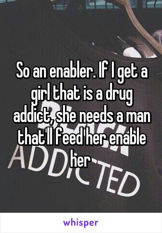 So an enabler. If I get a girl that is a drug addict, she needs a man that'll feed her enable her 