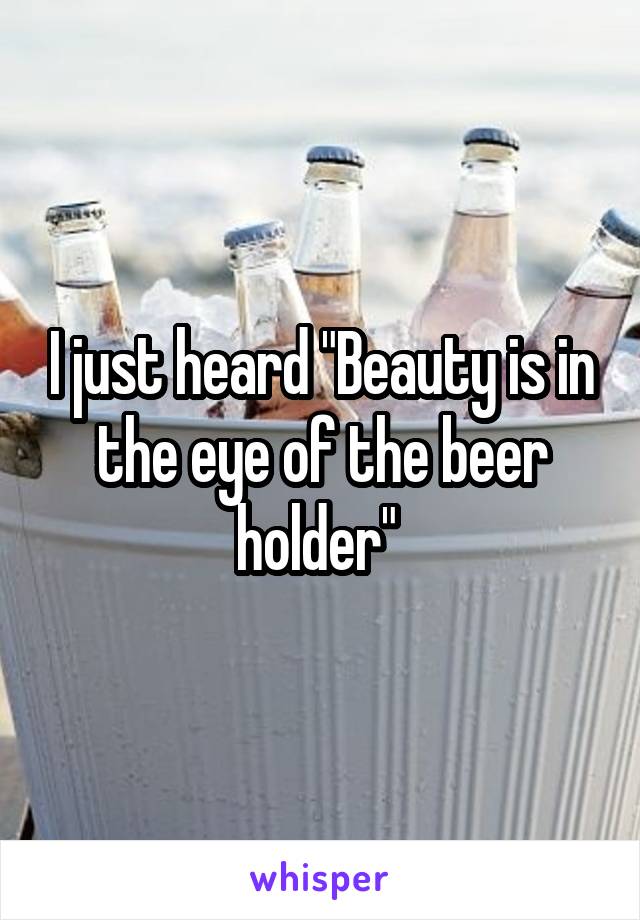 I just heard "Beauty is in the eye of the beer holder" 
