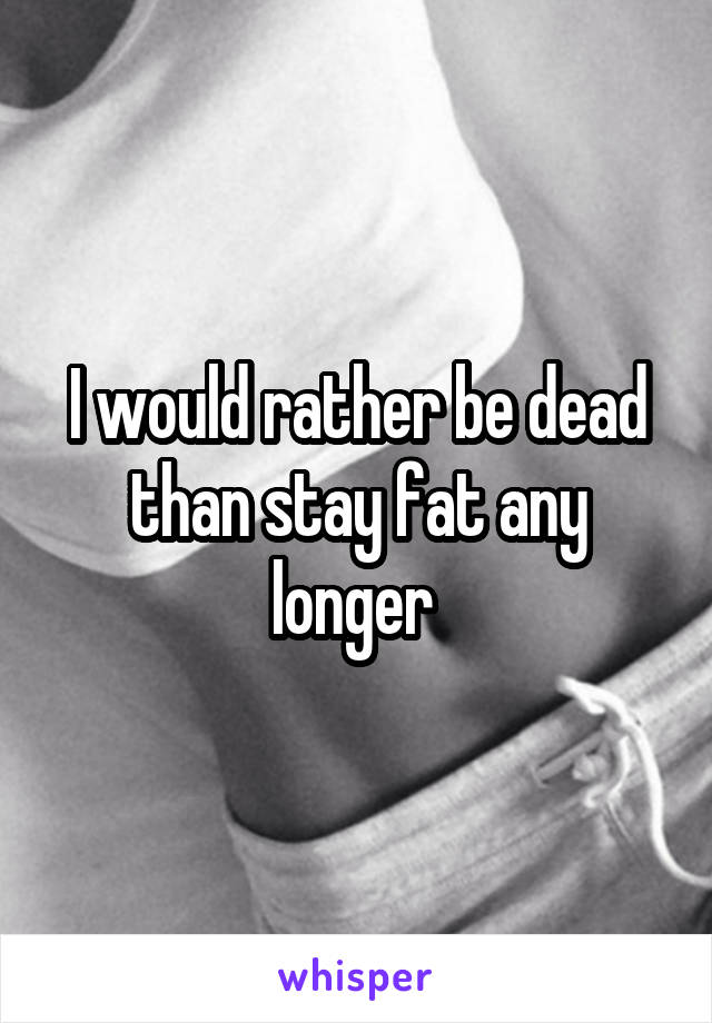 I would rather be dead than stay fat any longer 