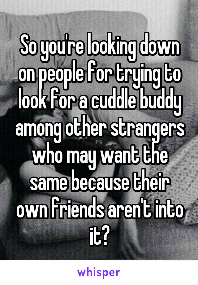 So you're looking down on people for trying to look for a cuddle buddy among other strangers who may want the same because their own friends aren't into it?