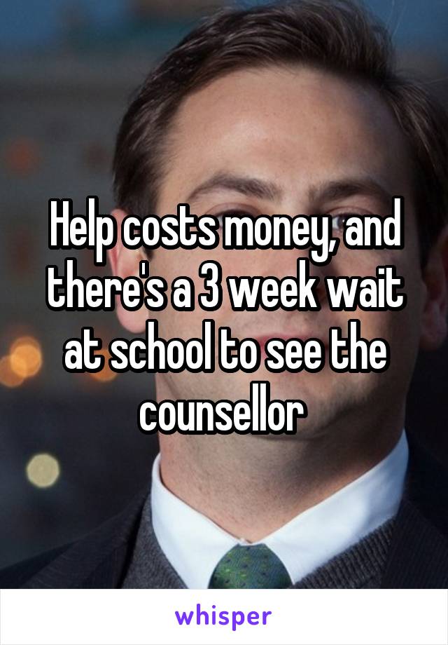 Help costs money, and there's a 3 week wait at school to see the counsellor 