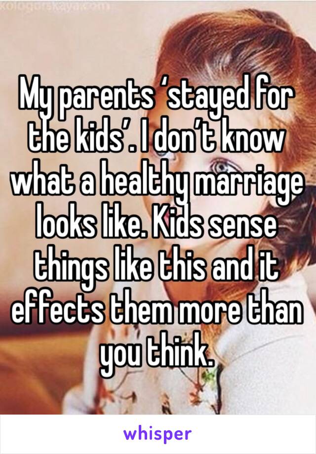 My parents ‘stayed for the kids’. I don’t know what a healthy marriage looks like. Kids sense things like this and it effects them more than you think. 