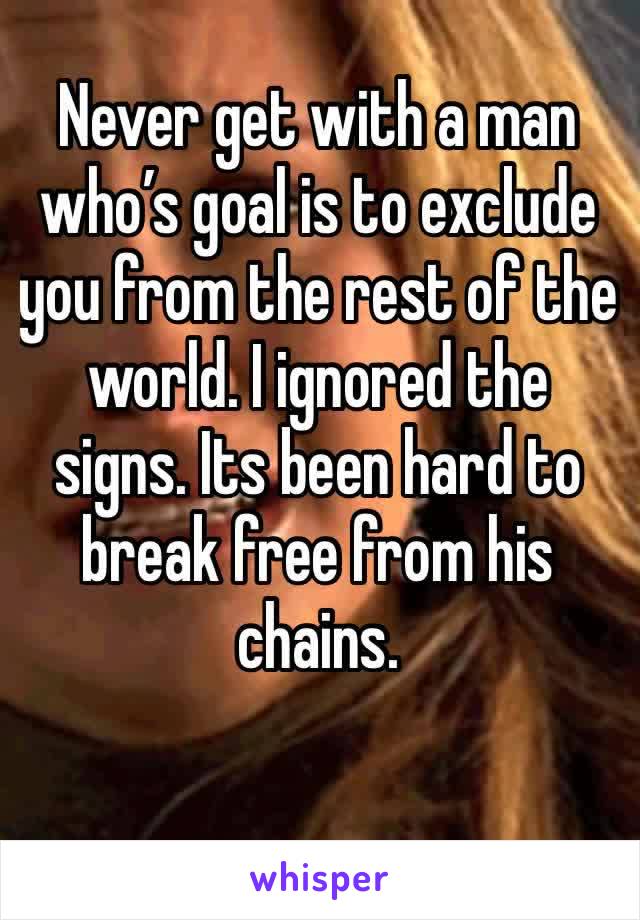 Never get with a man who’s goal is to exclude you from the rest of the world. I ignored the signs. Its been hard to break free from his chains. 