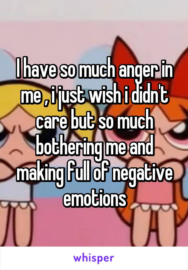 I have so much anger in me , i just wish i didn't care but so much bothering me and making full of negative emotions