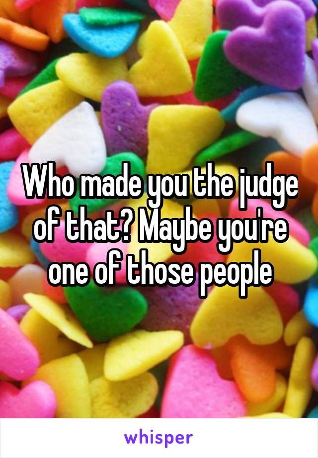 Who made you the judge of that? Maybe you're one of those people