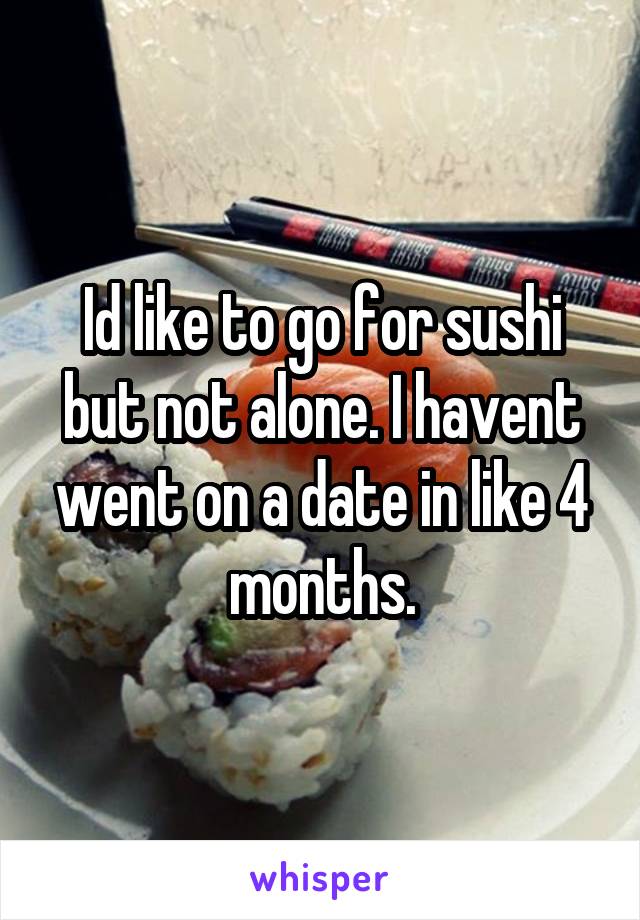 Id like to go for sushi but not alone. I havent went on a date in like 4 months.