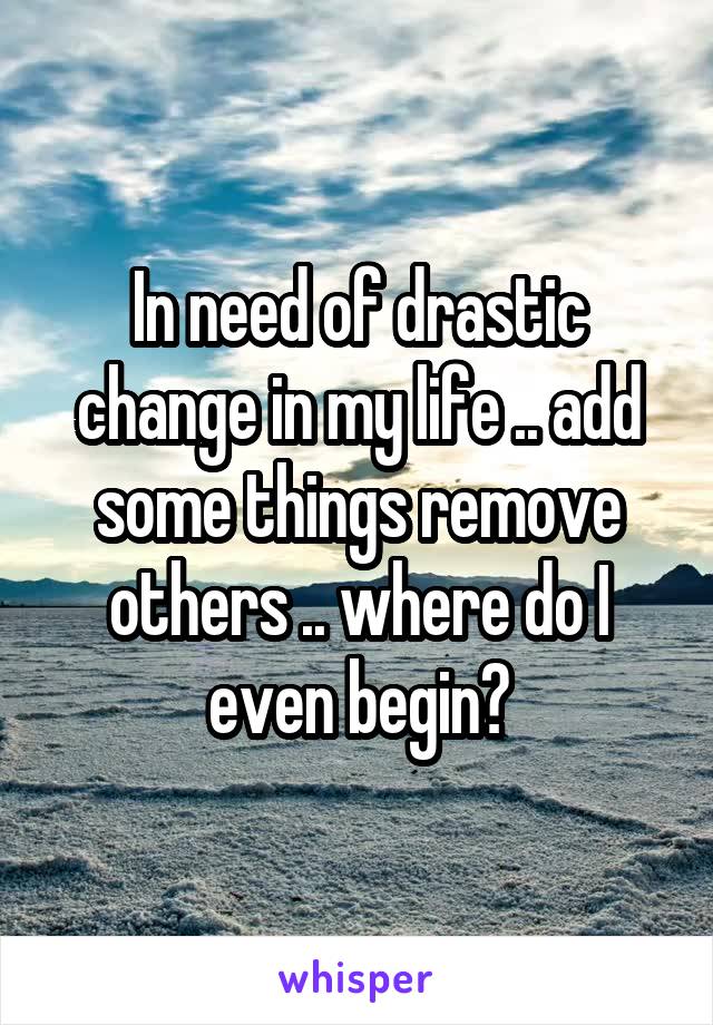In need of drastic change in my life .. add some things remove others .. where do I even begin?