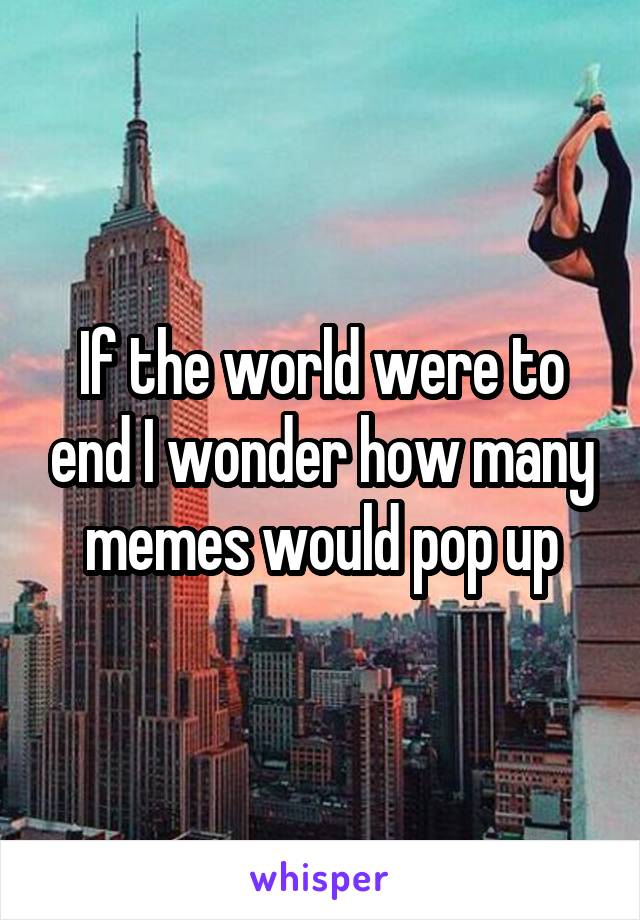 If the world were to end I wonder how many memes would pop up