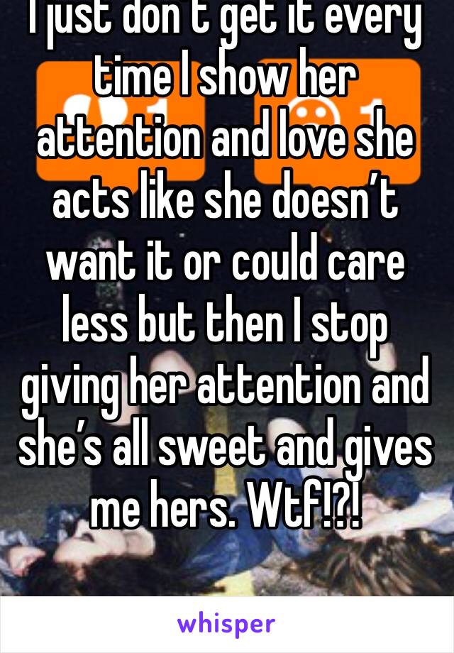 I just don’t get it every time I show her attention and love she acts like she doesn’t want it or could care less but then I stop giving her attention and she’s all sweet and gives me hers. Wtf!?!