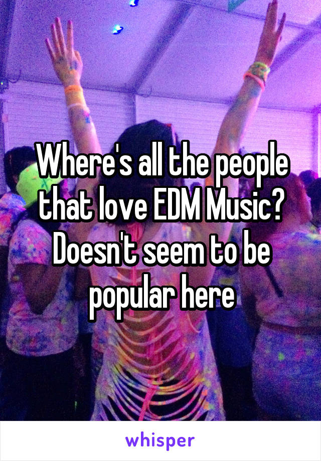 Where's all the people that love EDM Music? Doesn't seem to be popular here