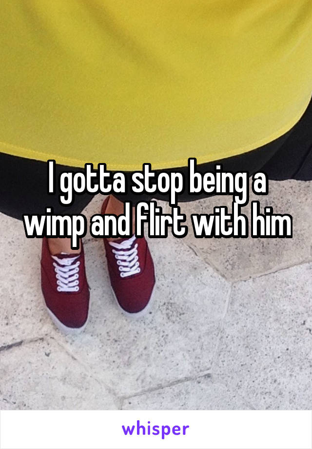 I gotta stop being a wimp and flirt with him 
