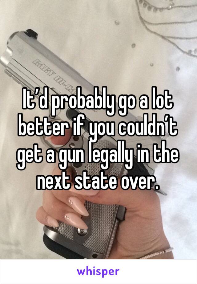 It’d probably go a lot better if you couldn’t get a gun legally in the next state over. 