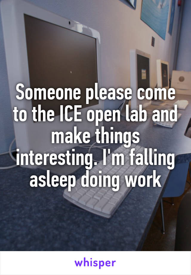 Someone please come to the ICE open lab and make things interesting. I'm falling asleep doing work