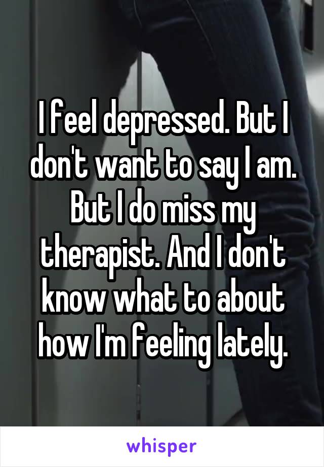 I feel depressed. But I don't want to say I am. But I do miss my therapist. And I don't know what to about how I'm feeling lately.