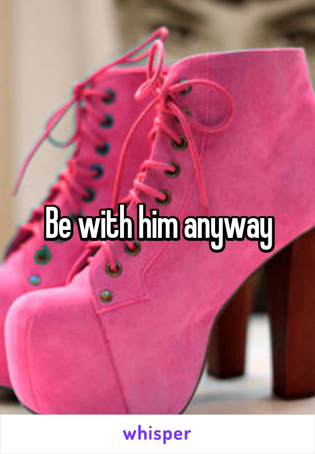 Be with him anyway