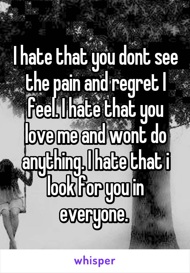 I hate that you dont see the pain and regret I feel. I hate that you love me and wont do anything. I hate that i look for you in everyone. 