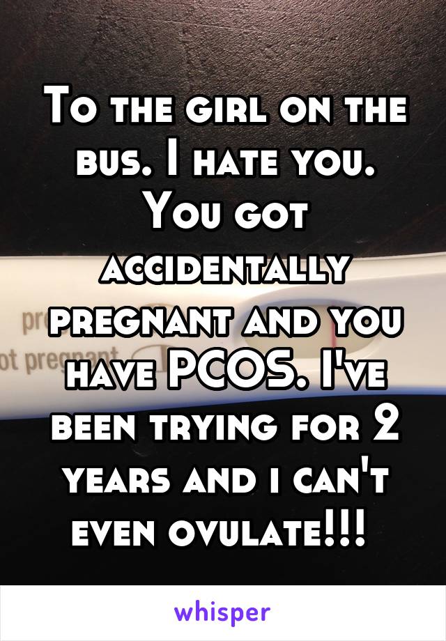 To the girl on the bus. I hate you. You got accidentally pregnant and you have PCOS. I've been trying for 2 years and i can't even ovulate!!! 
