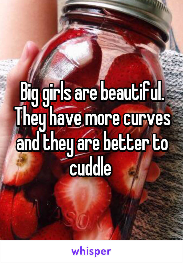 Big girls are beautiful. They have more curves and they are better to cuddle 