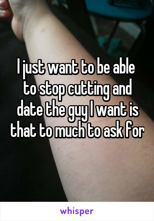 I just want to be able  to stop cutting and date the guy I want is that to much to ask for 