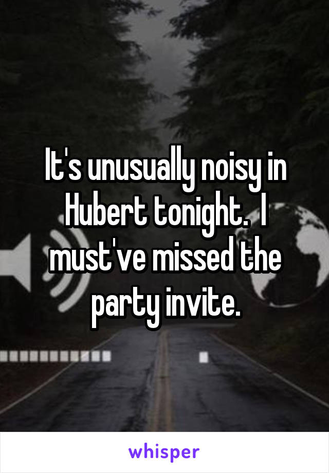 It's unusually noisy in Hubert tonight.  I must've missed the party invite.