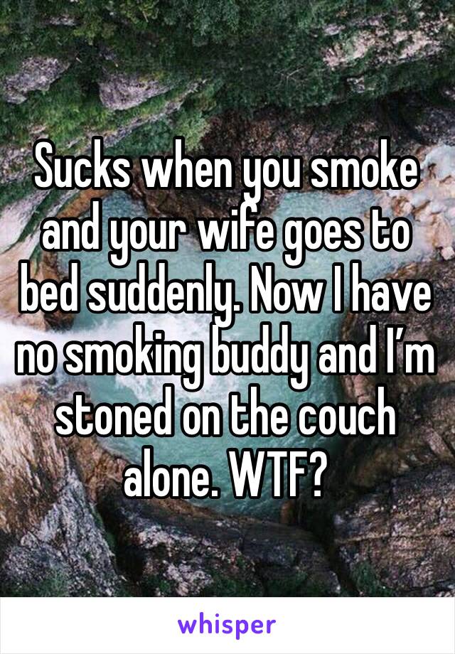 Sucks when you smoke and your wife goes to bed suddenly. Now I have no smoking buddy and I’m stoned on the couch alone. WTF?