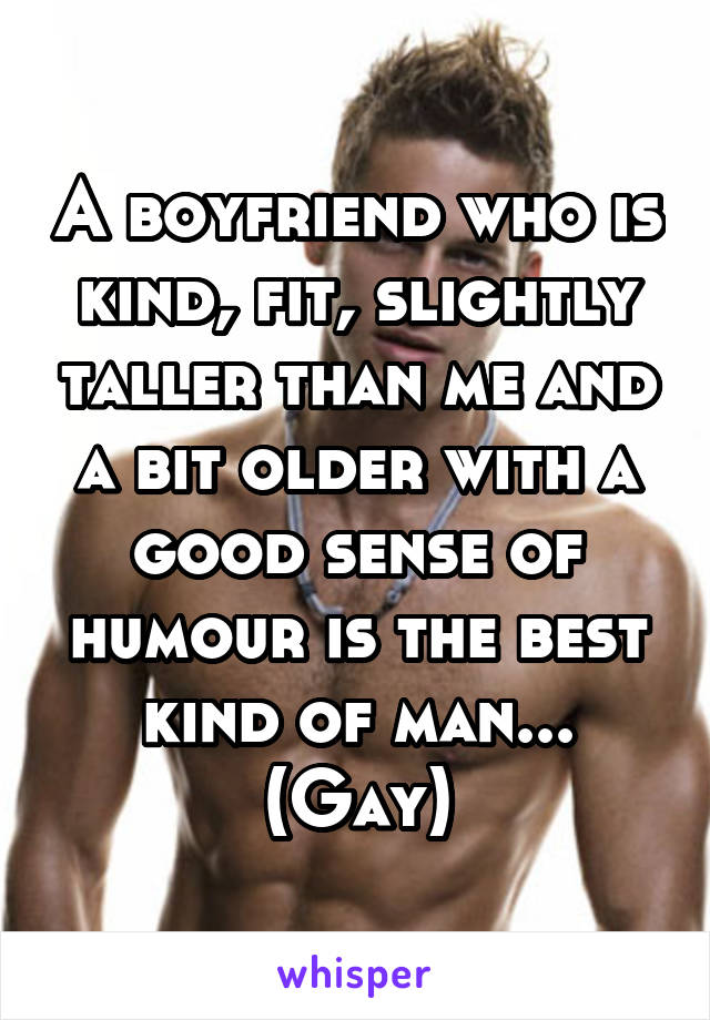 A boyfriend who is kind, fit, slightly taller than me and a bit older with a good sense of humour is the best kind of man...
(Gay)