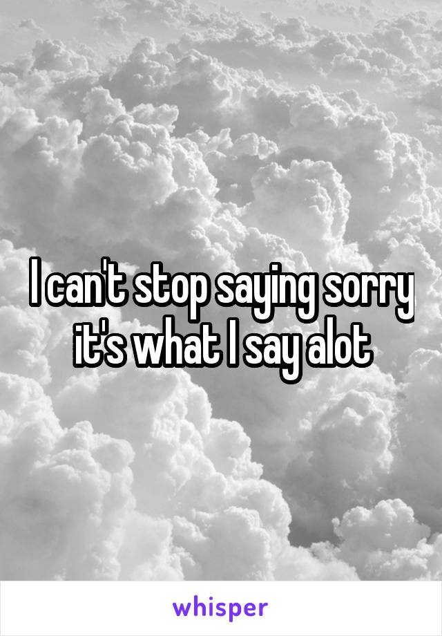 I can't stop saying sorry it's what I say alot