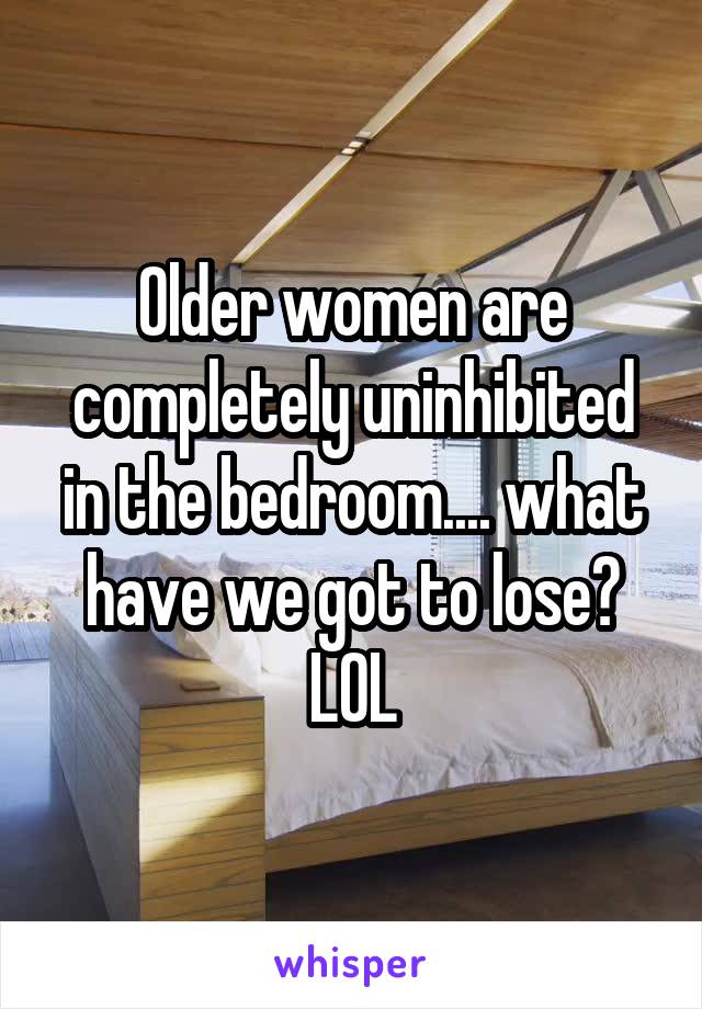 Older women are completely uninhibited in the bedroom.... what have we got to lose? LOL