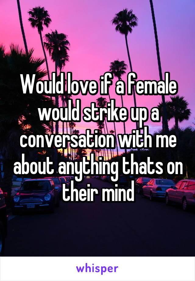 Would love if a female would strike up a conversation with me about anything thats on their mind