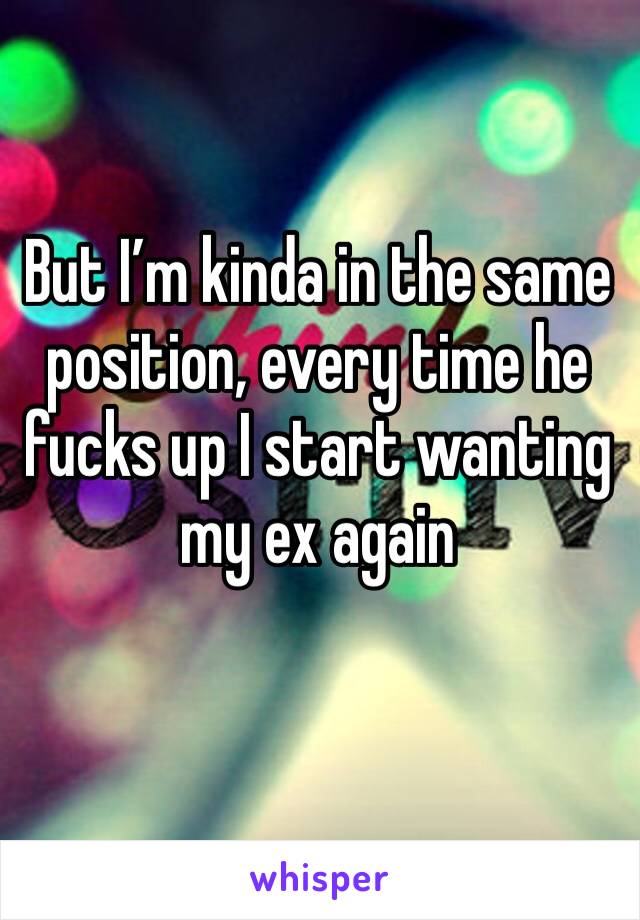 But I’m kinda in the same position, every time he fucks up I start wanting my ex again
