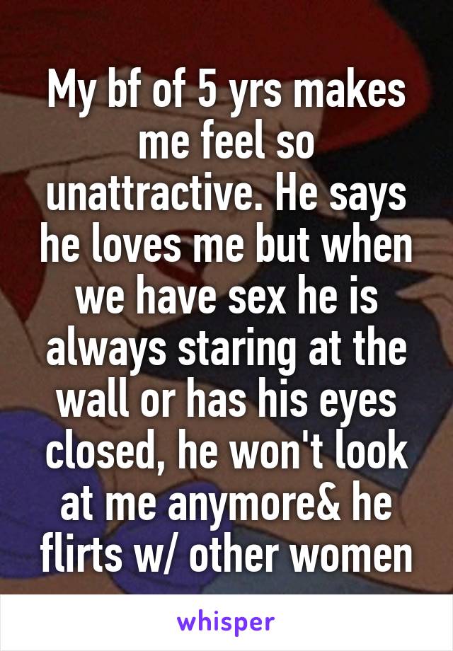 My bf of 5 yrs makes me feel so unattractive. He says he loves me but when we have sex he is always staring at the wall or has his eyes closed, he won't look at me anymore& he flirts w/ other women