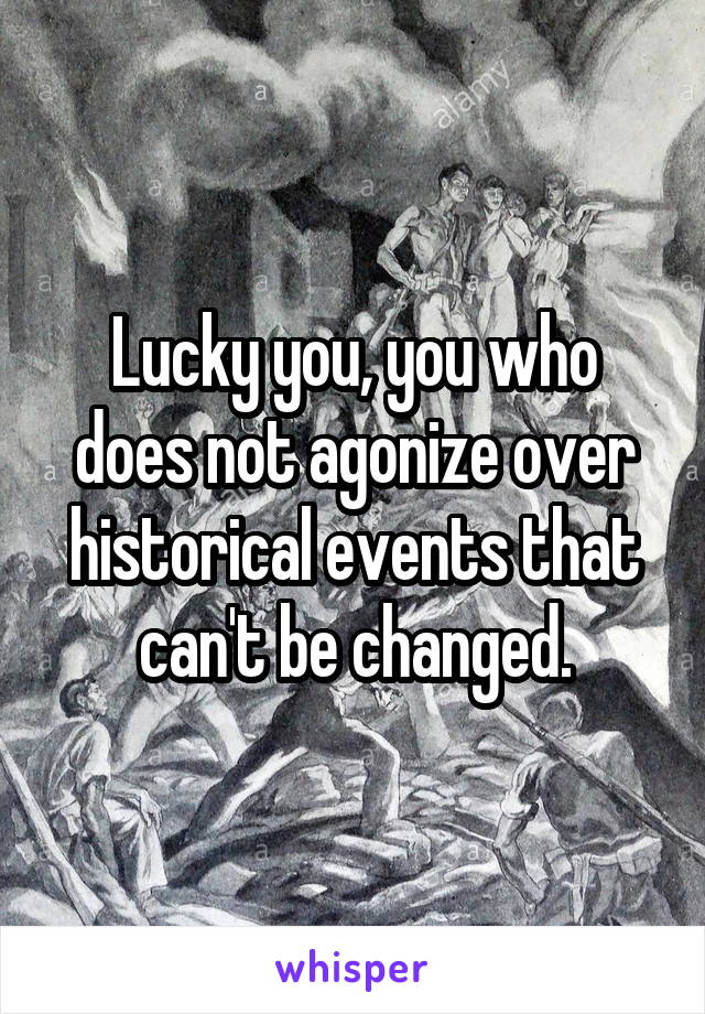 Lucky you, you who does not agonize over historical events that can't be changed.