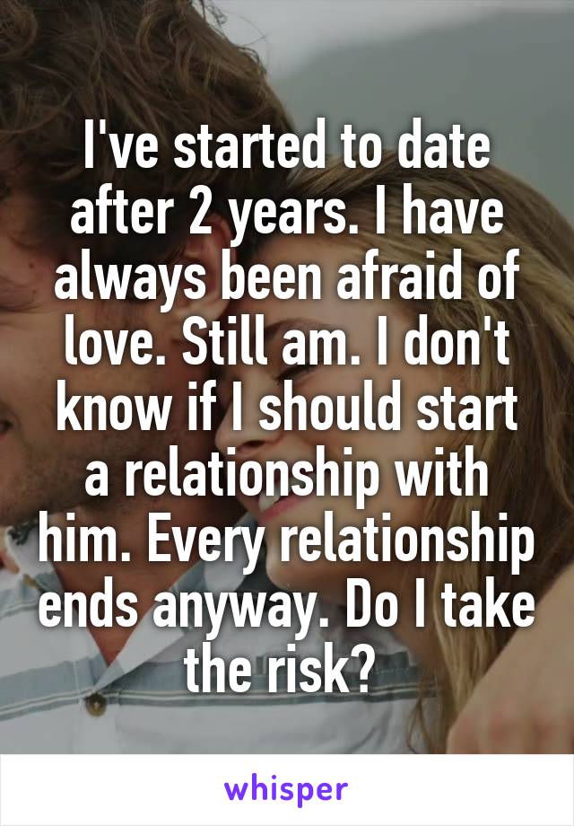I've started to date after 2 years. I have always been afraid of love. Still am. I don't know if I should start a relationship with him. Every relationship ends anyway. Do I take the risk? 