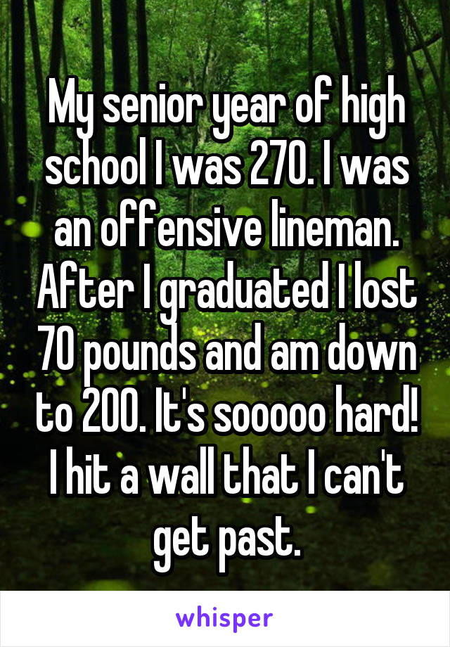My senior year of high school I was 270. I was an offensive lineman. After I graduated I lost 70 pounds and am down to 200. It's sooooo hard! I hit a wall that I can't get past.