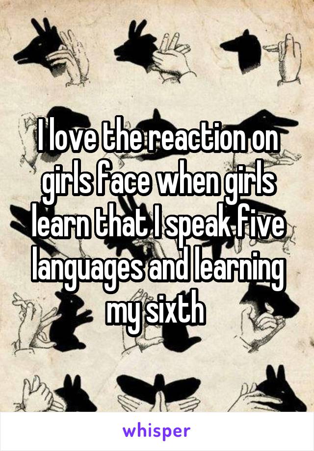I love the reaction on girls face when girls learn that I speak five languages and learning my sixth 
