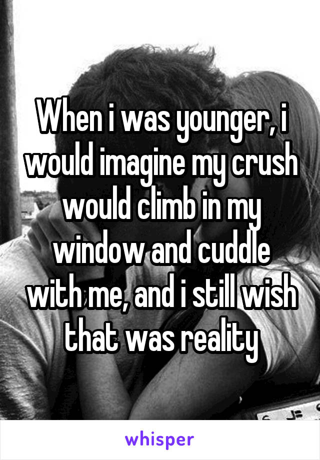 When i was younger, i would imagine my crush would climb in my window and cuddle with me, and i still wish that was reality