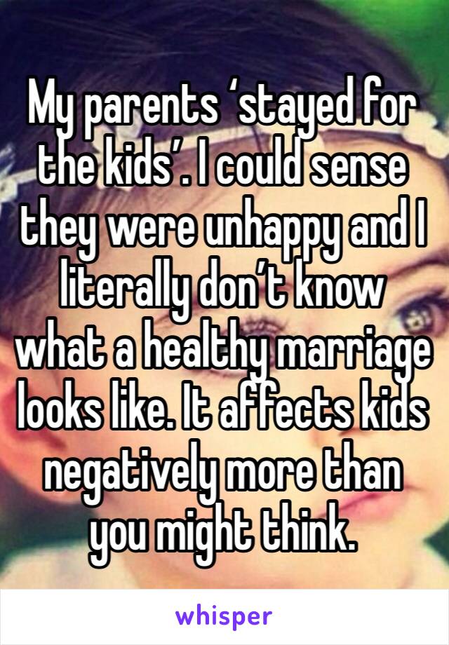 My parents ‘stayed for the kids’. I could sense they were unhappy and I literally don’t know what a healthy marriage looks like. It affects kids negatively more than you might think. 