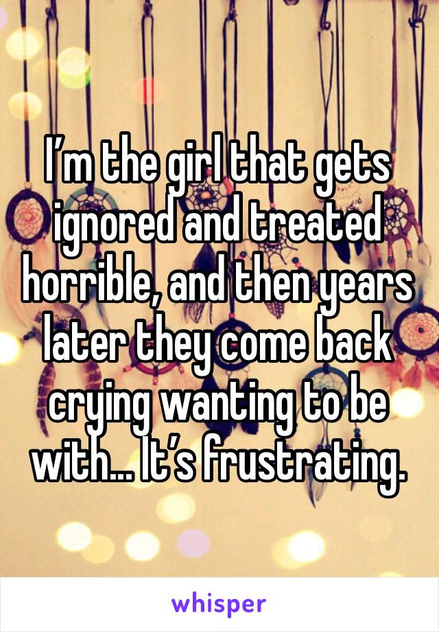 I’m the girl that gets ignored and treated horrible, and then years later they come back crying wanting to be with... It’s frustrating. 