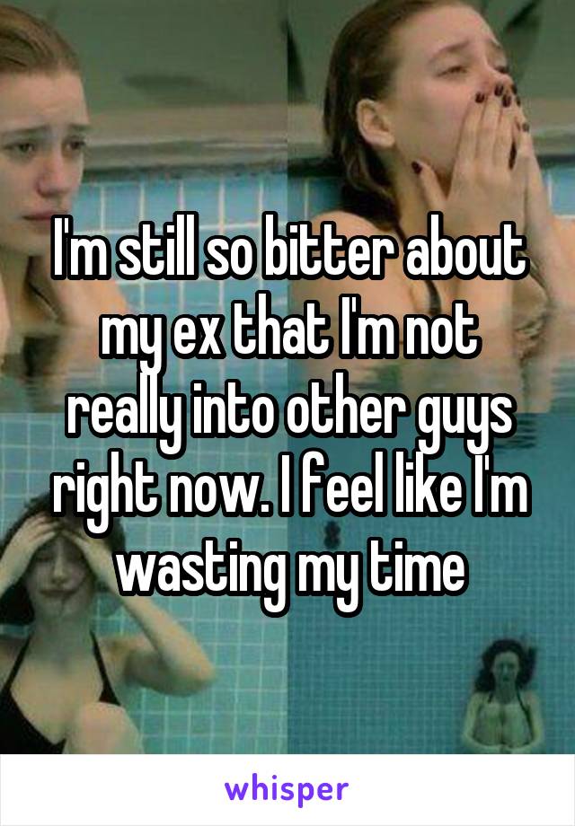 I'm still so bitter about my ex that I'm not really into other guys right now. I feel like I'm wasting my time