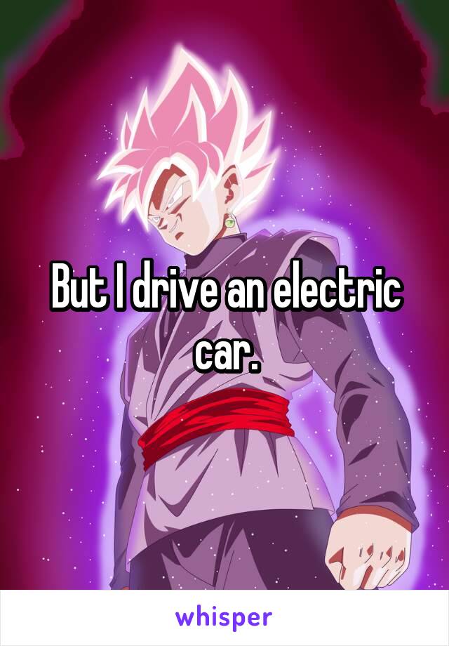 But I drive an electric car.