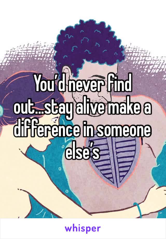 You’d never find out...stay alive make a difference in someone else’s