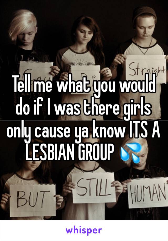 Tell me what you would do if I was there girls only cause ya know ITS A LESBIAN GROUP 💦