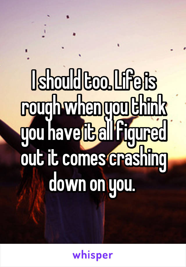 I should too. Life is rough when you think you have it all figured out it comes crashing down on you. 