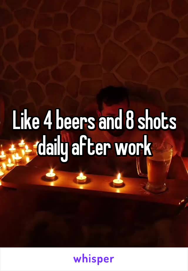 Like 4 beers and 8 shots daily after work