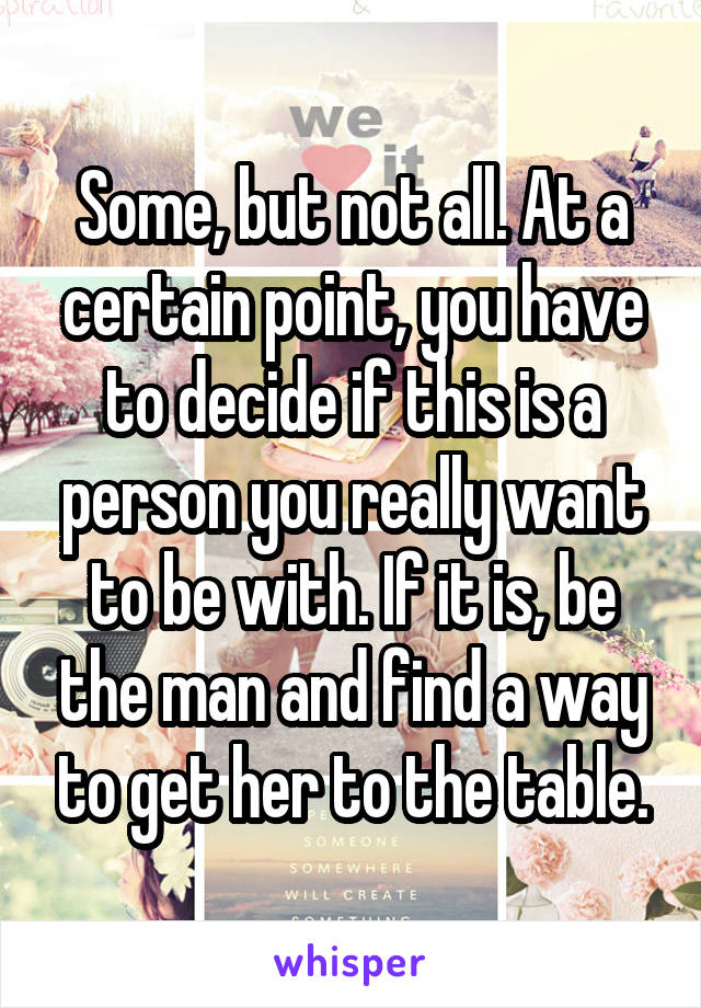 Some, but not all. At a certain point, you have to decide if this is a person you really want to be with. If it is, be the man and find a way to get her to the table.