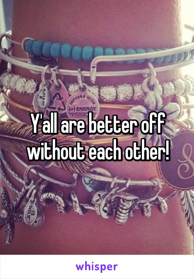Y'all are better off without each other!