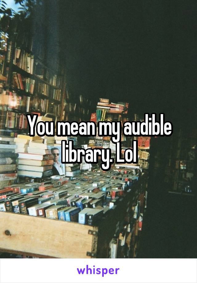 You mean my audible library. Lol