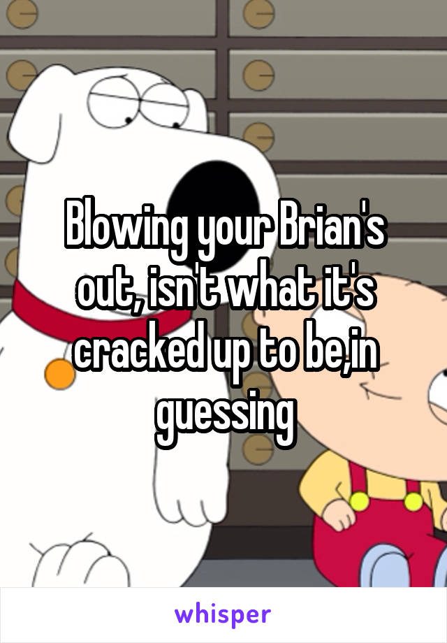 Blowing your Brian's out, isn't what it's cracked up to be,in guessing
