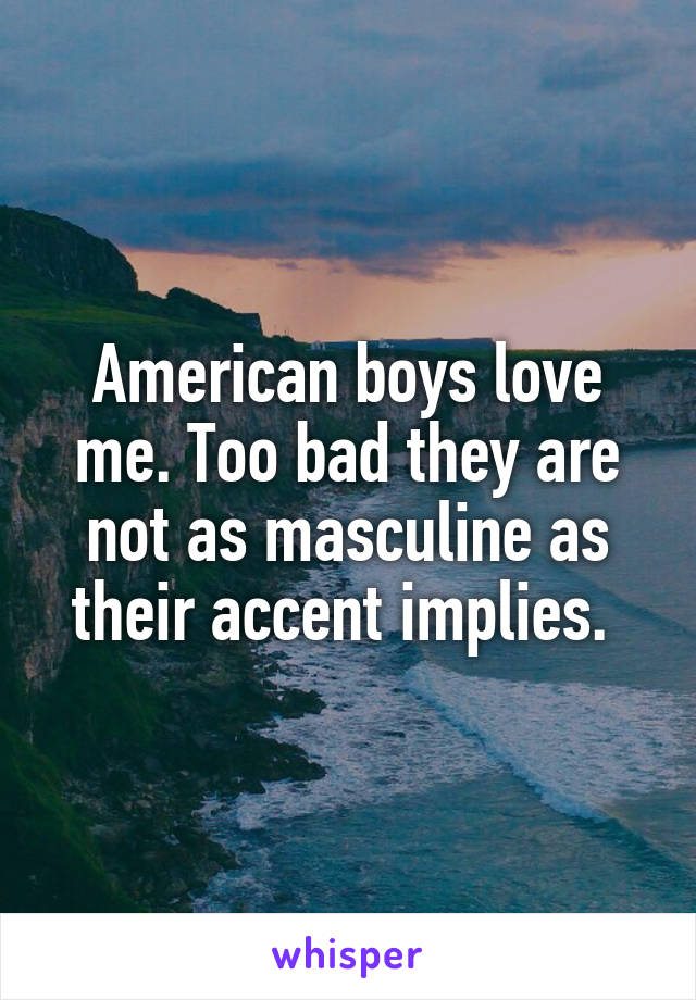 American boys love me. Too bad they are not as masculine as their accent implies. 