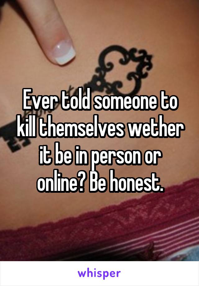 Ever told someone to kill themselves wether it be in person or online? Be honest.